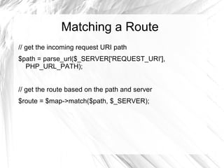 Matching a Route
// get the incoming request URI path
$path = parse_url($_SERVER['REQUEST_URI'],
  PHP_URL_PATH);


// get the route based on the path and server
$route = $map->match($path, $_SERVER);
 