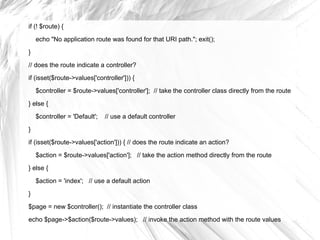 if (! $route) {

    echo "No application route was found for that URI path."; exit();
}

// does the route indicate a controller?
if (isset($route->values['controller'])) {
    $controller = $route->values['controller']; // take the controller class directly from the route

} else {
    $controller = 'Default';   // use a default controller

}
if (isset($route->values['action'])) { // does the route indicate an action?

    $action = $route->values['action']; // take the action method directly from the route
} else {

    $action = 'index'; // use a default action
}

$page = new $controller(); // instantiate the controller class
echo $page->$action($route->values); // invoke the action method with the route values
 