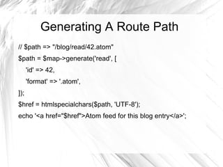 Generating A Route Path
// $path => "/blog/read/42.atom"
$path = $map->generate('read', [
      'id' => 42,
      'format' => '.atom',
]);
$href = htmlspecialchars($path, 'UTF-8');
echo '<a href="$href">Atom feed for this blog entry</a>';
 