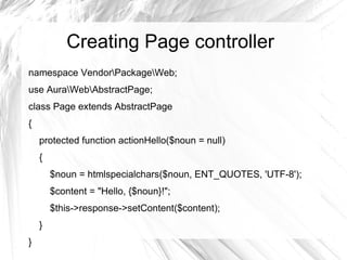 Creating Page controller
namespace VendorPackageWeb;
use AuraWebAbstractPage;
class Page extends AbstractPage
{
    protected function actionHello($noun = null)
    {
        $noun = htmlspecialchars($noun, ENT_QUOTES, 'UTF-8');
        $content = "Hello, {$noun}!";
        $this->response->setContent($content);
    }
}
 