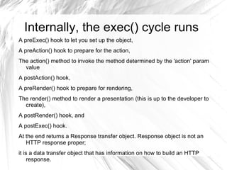 Internally, the exec() cycle runs
A preExec() hook to let you set up the object,
A preAction() hook to prepare for the action,
The action() method to invoke the method determined by the 'action' param
  value
A postAction() hook,
A preRender() hook to prepare for rendering,
The render() method to render a presentation (this is up to the developer to
  create),
A postRender() hook, and
A postExec() hook.
At the end returns a Response transfer object. Response object is not an
   HTTP response proper;
it is a data transfer object that has information on how to build an HTTP
     response.
 