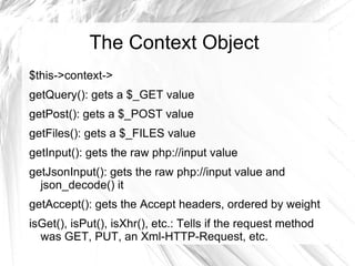 The Context Object
$this->context->
getQuery(): gets a $_GET value
getPost(): gets a $_POST value
getFiles(): gets a $_FILES value
getInput(): gets the raw php://input value
getJsonInput(): gets the raw php://input value and
  json_decode() it
getAccept(): gets the Accept headers, ordered by weight
isGet(), isPut(), isXhr(), etc.: Tells if the request method
  was GET, PUT, an Xml-HTTP-Request, etc.
 