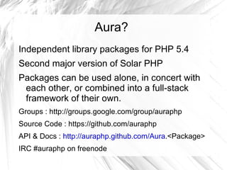 Aura?
Independent library packages for PHP 5.4
Second major version of Solar PHP
Packages can be used alone, in concert with
 each other, or combined into a full-stack
 framework of their own.
Groups : http://groups.google.com/group/auraphp
Source Code : https://github.com/auraphp
API & Docs : http://auraphp.github.com/Aura.<Package>
IRC #auraphp on freenode
 