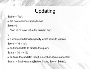 Updating
$table = 'foo';
// the new column values to set
$cols = [
     'bar' => 'a new value for column bar',
];
// a where condition to specify which rows to update
$cond = 'id = :id';
// additional data to bind to the query
$data = ['id' => 1];
// perform the update; result is number of rows affected
$result = $sql->update($table, $cols, $cond, $data);
 
