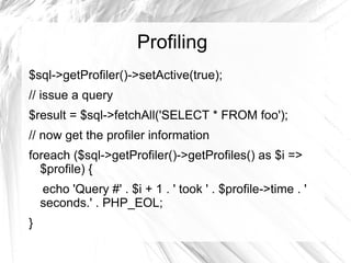 Profiling
$sql->getProfiler()->setActive(true);
// issue a query
$result = $sql->fetchAll('SELECT * FROM foo');
// now get the profiler information
foreach ($sql->getProfiler()->getProfiles() as $i =>
  $profile) {
    echo 'Query #' . $i + 1 . ' took ' . $profile->time . '
    seconds.' . PHP_EOL;
}
 