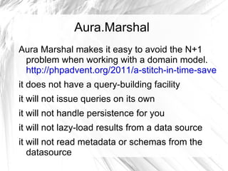 Aura.Marshal
Aura Marshal makes it easy to avoid the N+1
 problem when working with a domain model.
 http://phpadvent.org/2011/a-stitch-in-time-saves-n
it does not have a query-building facility
it will not issue queries on its own
it will not handle persistence for you
it will not lazy-load results from a data source
it will not read metadata or schemas from the
   datasource
 
