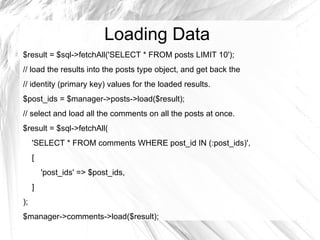 Loading Data
$result = $sql->fetchAll('SELECT * FROM posts LIMIT 10');
// load the results into the posts type object, and get back the
// identity (primary key) values for the loaded results.
$post_ids = $manager->posts->load($result);
// select and load all the comments on all the posts at once.
$result = $sql->fetchAll(
     'SELECT * FROM comments WHERE post_id IN (:post_ids)',
     [
         'post_ids' => $post_ids,
     ]
);
$manager->comments->load($result);
 