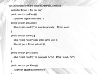 class ExampleCommand extends AbstractCommand {
  protected $input = 'foo bar baz';
  public function preExec() {
      // perform object setup here }
  public function preAction() {
      $this->stdio->outln('The input is currently ' . $this->input);
  }
  public function action() {
      $this->stdio->out('Please enter some text: ');
      $this->input = $this->stdio->in();
  }
  public function postAction() {
      $this->stdio->outln('The input was %r%2' . $this->input . '%n');
  }
  public function postExec() {
      // perform object teardown here
 