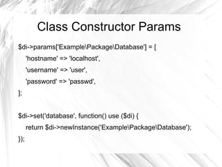 Class Constructor Params
$di->params['ExamplePackageDatabase'] = [
      'hostname' => 'localhost',
      'username' => 'user',
      'password' => 'passwd',
];


$di->set('database', function() use ($di) {
      return $di->newInstance('ExamplePackageDatabase');
});
 