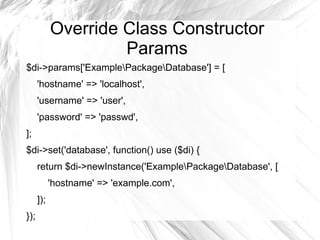 Override Class Constructor
                     Params
$di->params['ExamplePackageDatabase'] = [
      'hostname' => 'localhost',
      'username' => 'user',
      'password' => 'passwd',
];
$di->set('database', function() use ($di) {
      return $di->newInstance('ExamplePackageDatabase', [
            'hostname' => 'example.com',
      ]);
});
 