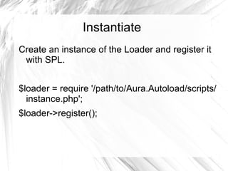 Instantiate
Create an instance of the Loader and register it
 with SPL.


$loader = require '/path/to/Aura.Autoload/scripts/
  instance.php';
$loader->register();
 