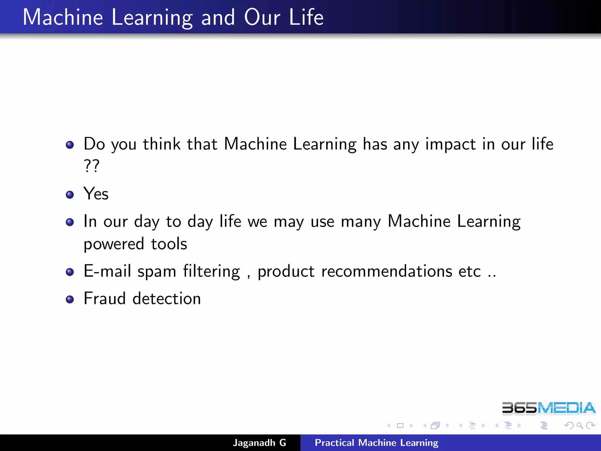 Machine Learning and Our Life
Do you think that Machine Learning has any impact in our life
??
Yes
In our day to day life we may use many Machine Learning
powered tools
E-mail spam ﬁltering , product recommendations etc ..
Fraud detection
Jaganadh G Practical Machine Learning
 