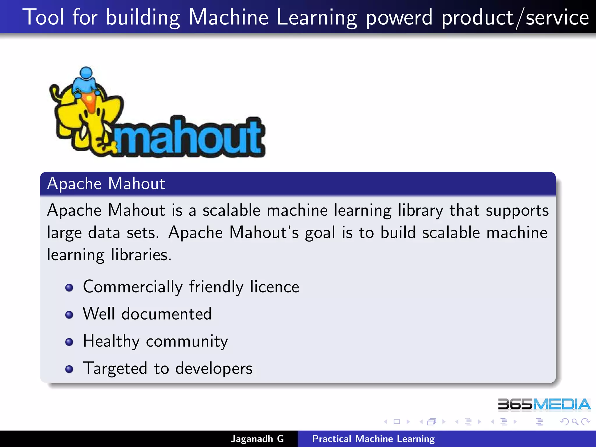 Tool for building Machine Learning powerd product/service
Apache Mahout
Apache Mahout is a scalable machine learning library that supports
large data sets. Apache Mahout’s goal is to build scalable machine
learning libraries.
Commercially friendly licence
Well documented
Healthy community
Targeted to developers
Jaganadh G Practical Machine Learning
 