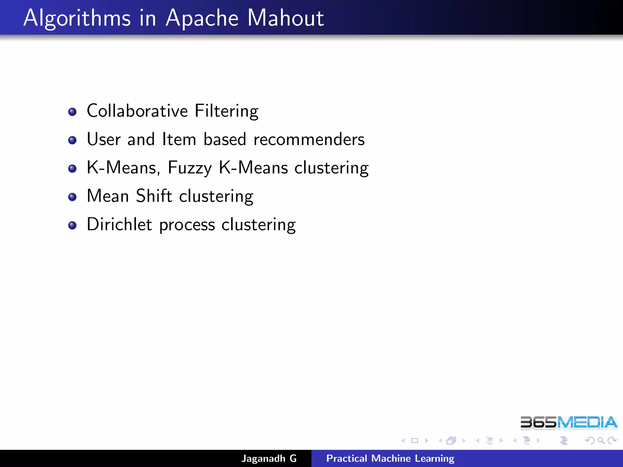 Algorithms in Apache Mahout
Collaborative Filtering
User and Item based recommenders
K-Means, Fuzzy K-Means clustering
Mean Shift clustering
Dirichlet process clustering
Jaganadh G Practical Machine Learning
 