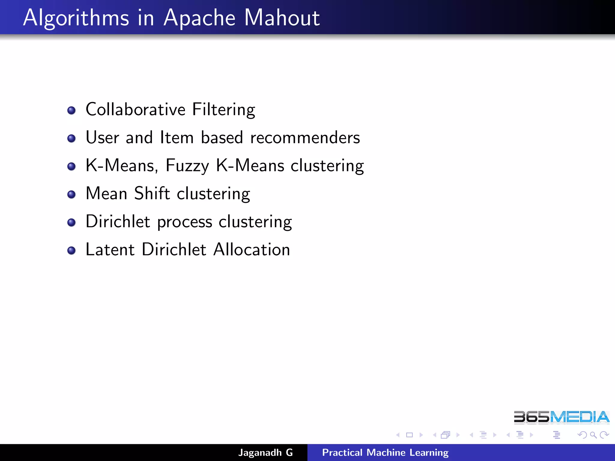 Algorithms in Apache Mahout
Collaborative Filtering
User and Item based recommenders
K-Means, Fuzzy K-Means clustering
Mean Shift clustering
Dirichlet process clustering
Latent Dirichlet Allocation
Jaganadh G Practical Machine Learning
 