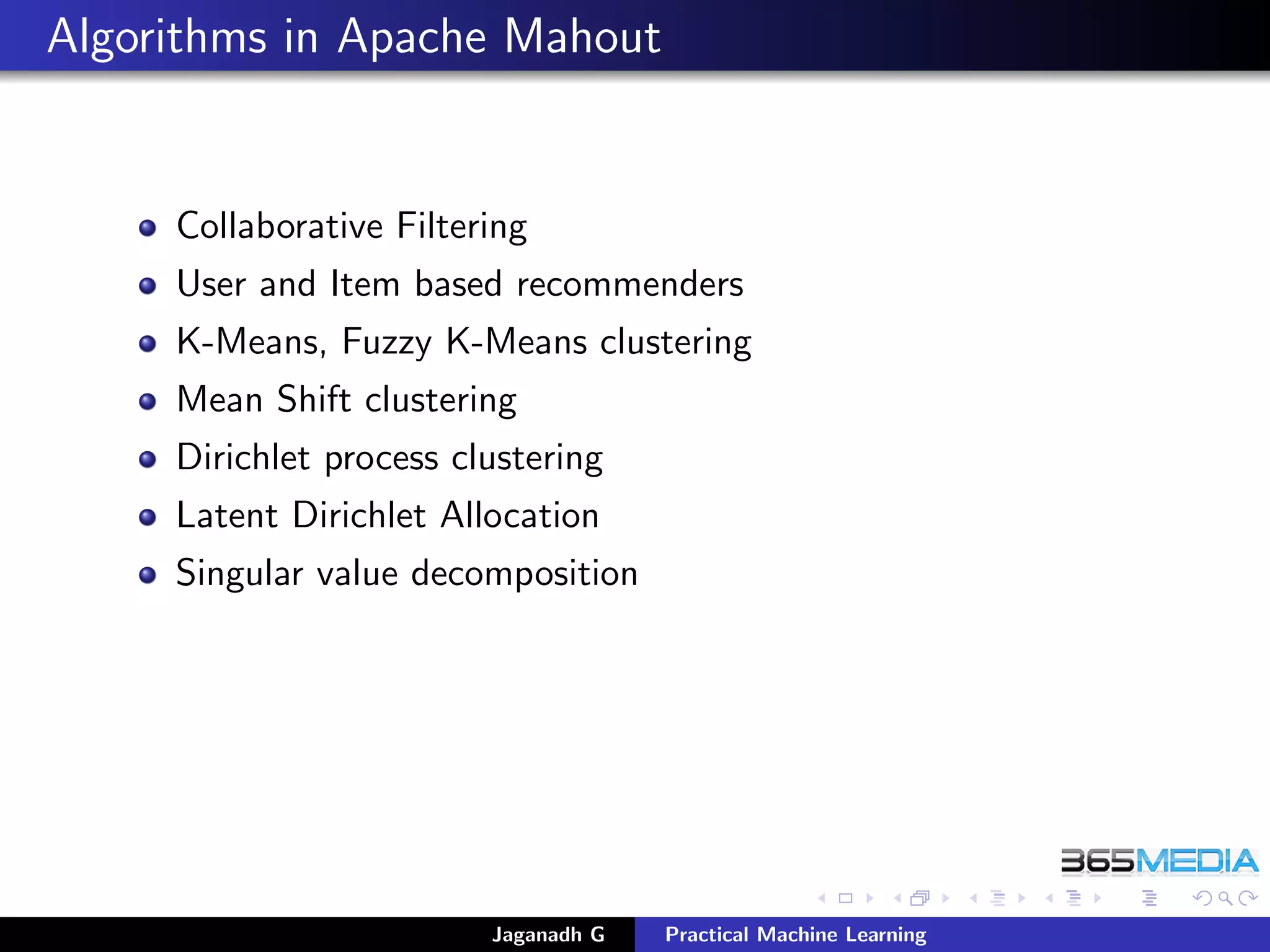 Algorithms in Apache Mahout
Collaborative Filtering
User and Item based recommenders
K-Means, Fuzzy K-Means clustering
Mean Shift clustering
Dirichlet process clustering
Latent Dirichlet Allocation
Singular value decomposition
Jaganadh G Practical Machine Learning
 