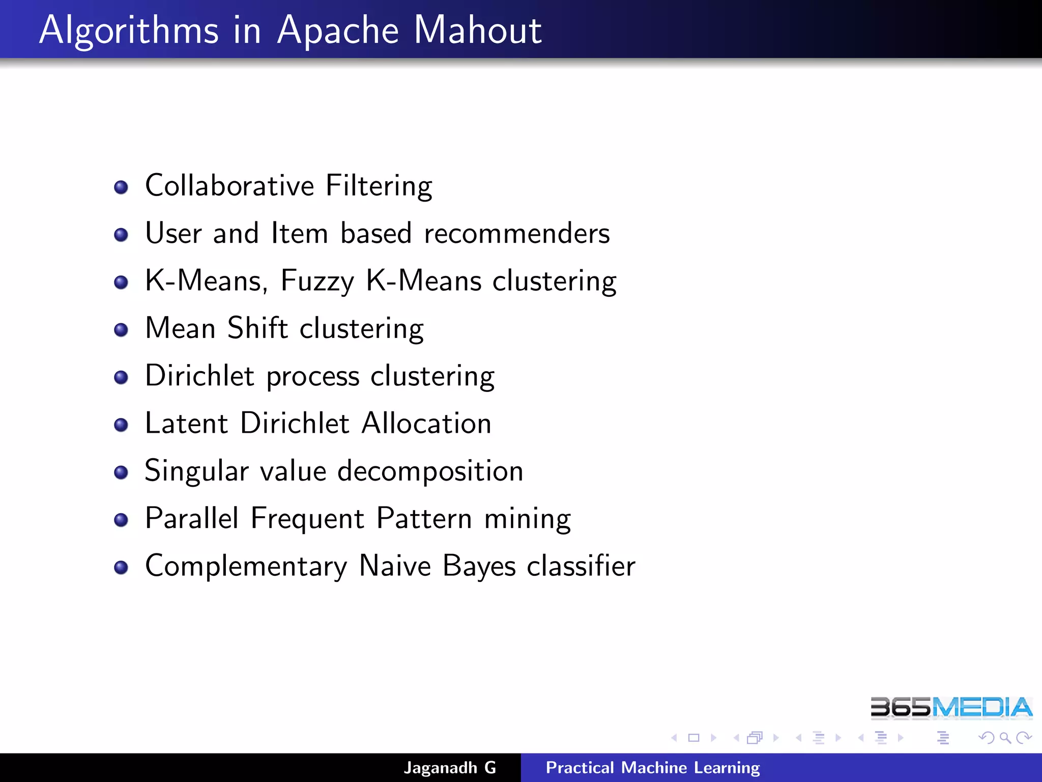 Algorithms in Apache Mahout
Collaborative Filtering
User and Item based recommenders
K-Means, Fuzzy K-Means clustering
Mean Shift clustering
Dirichlet process clustering
Latent Dirichlet Allocation
Singular value decomposition
Parallel Frequent Pattern mining
Complementary Naive Bayes classiﬁer
Jaganadh G Practical Machine Learning
 