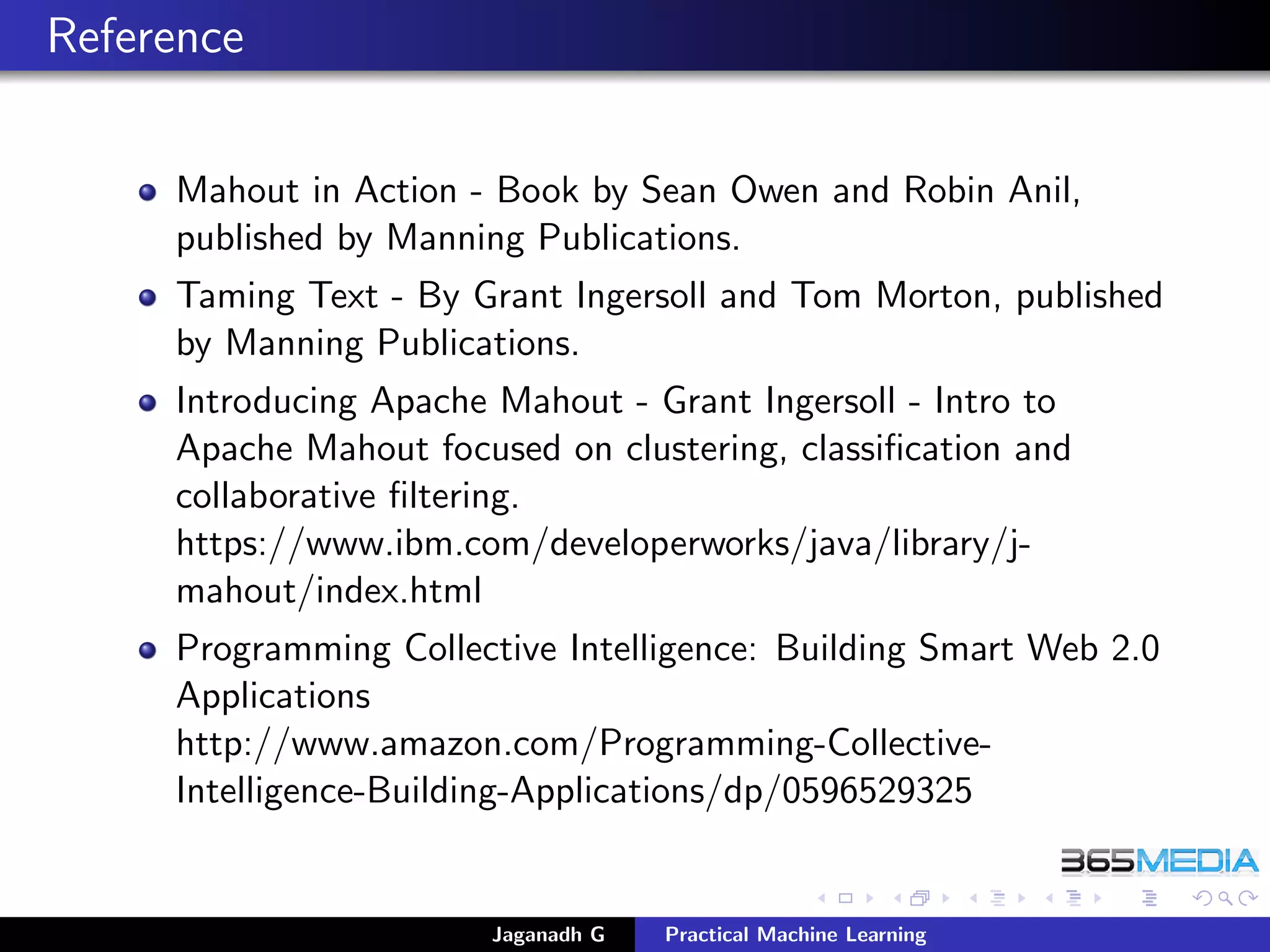 Reference
Mahout in Action - Book by Sean Owen and Robin Anil,
published by Manning Publications.
Taming Text - By Grant Ingersoll and Tom Morton, published
by Manning Publications.
Introducing Apache Mahout - Grant Ingersoll - Intro to
Apache Mahout focused on clustering, classiﬁcation and
collaborative ﬁltering.
https://www.ibm.com/developerworks/java/library/j-
mahout/index.html
Programming Collective Intelligence: Building Smart Web 2.0
Applications
http://www.amazon.com/Programming-Collective-
Intelligence-Building-Applications/dp/0596529325
Jaganadh G Practical Machine Learning
 