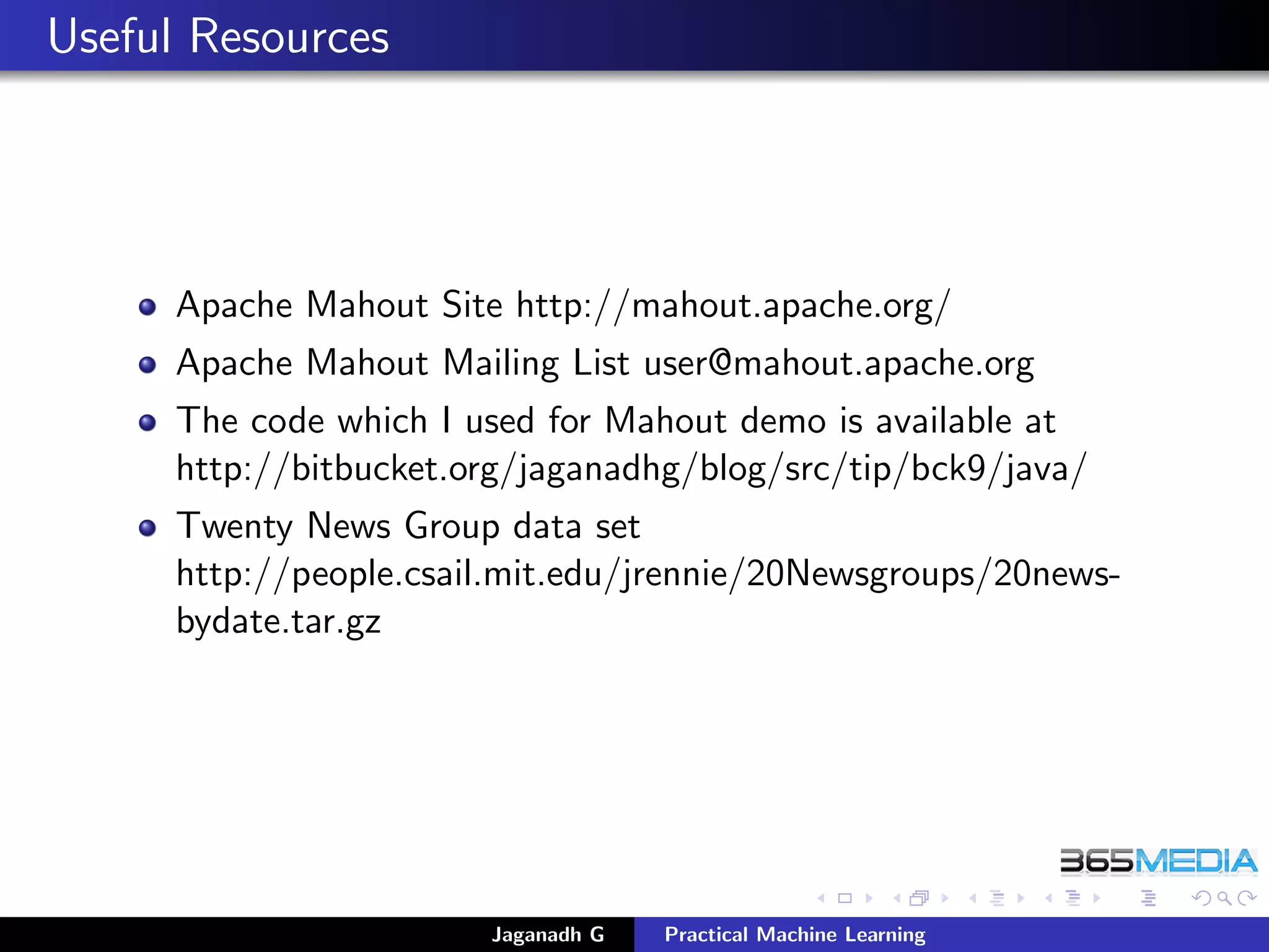 Useful Resources
Apache Mahout Site http://mahout.apache.org/
Apache Mahout Mailing List user@mahout.apache.org
The code which I used for Mahout demo is available at
http://bitbucket.org/jaganadhg/blog/src/tip/bck9/java/
Twenty News Group data set
http://people.csail.mit.edu/jrennie/20Newsgroups/20news-
bydate.tar.gz
Jaganadh G Practical Machine Learning
 