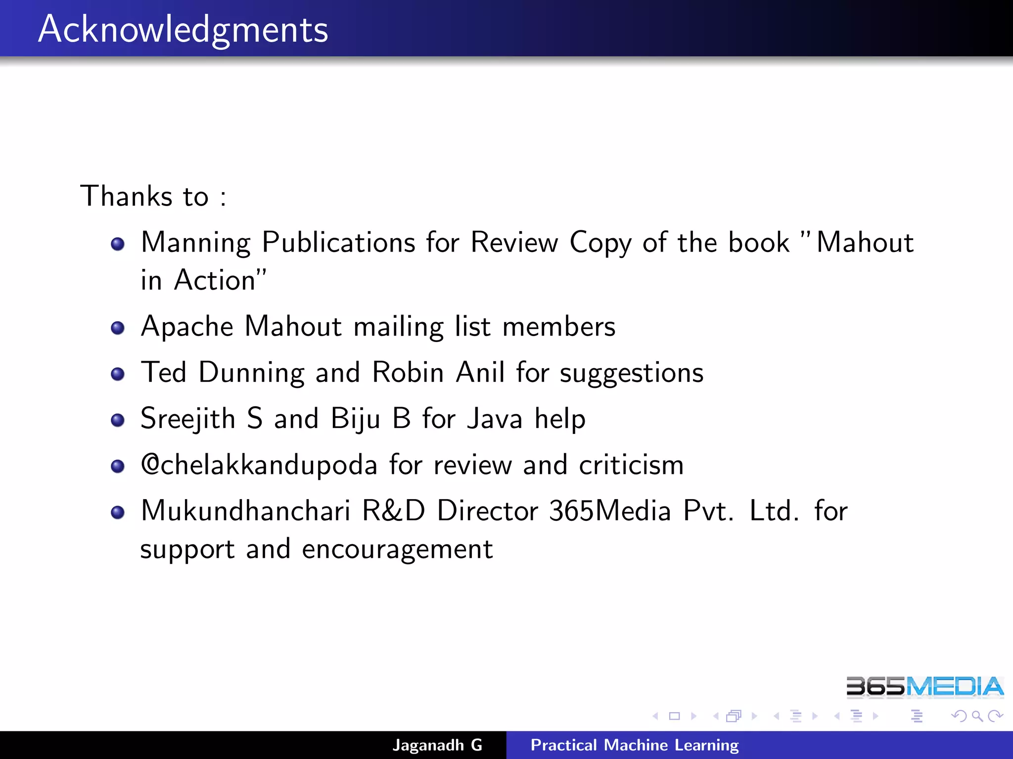 Acknowledgments
Thanks to :
Manning Publications for Review Copy of the book ”Mahout
in Action”
Apache Mahout mailing list members
Ted Dunning and Robin Anil for suggestions
Sreejith S and Biju B for Java help
@chelakkandupoda for review and criticism
Mukundhanchari R&D Director 365Media Pvt. Ltd. for
support and encouragement
Jaganadh G Practical Machine Learning
 