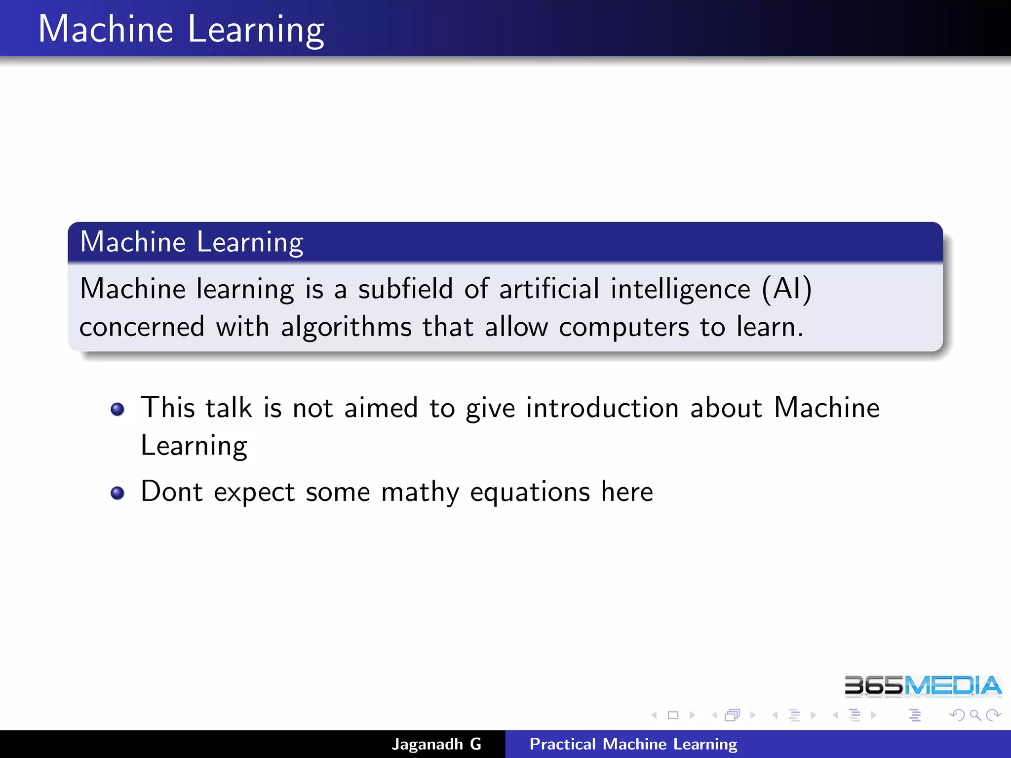 Machine Learning
Machine Learning
Machine learning is a subﬁeld of artiﬁcial intelligence (AI)
concerned with algorithms that allow computers to learn.
This talk is not aimed to give introduction about Machine
Learning
Dont expect some mathy equations here
Jaganadh G Practical Machine Learning
 