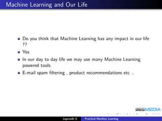 Machine Learning and Our Life
Do you think that Machine Learning has any impact in our life
??
Yes
In our day to day life we may use many Machine Learning
powered tools
E-mail spam ﬁltering , product recommendations etc ..
Jaganadh G Practical Machine Learning
 