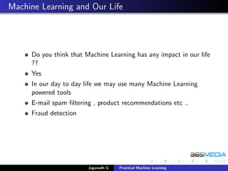 Machine Learning and Our Life
Do you think that Machine Learning has any impact in our life
??
Yes
In our day to day life we may use many Machine Learning
powered tools
E-mail spam ﬁltering , product recommendations etc ..
Fraud detection
Jaganadh G Practical Machine Learning
 