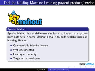 Tool for building Machine Learning powerd product/service
Apache Mahout
Apache Mahout is a scalable machine learning library that supports
large data sets. Apache Mahout’s goal is to build scalable machine
learning libraries.
Commercially friendly licence
Well documented
Healthy community
Targeted to developers
Jaganadh G Practical Machine Learning
 