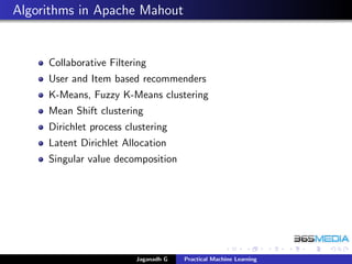 Algorithms in Apache Mahout
Collaborative Filtering
User and Item based recommenders
K-Means, Fuzzy K-Means clustering
Mean Shift clustering
Dirichlet process clustering
Latent Dirichlet Allocation
Singular value decomposition
Jaganadh G Practical Machine Learning
 