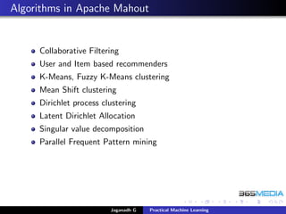Algorithms in Apache Mahout
Collaborative Filtering
User and Item based recommenders
K-Means, Fuzzy K-Means clustering
Mean Shift clustering
Dirichlet process clustering
Latent Dirichlet Allocation
Singular value decomposition
Parallel Frequent Pattern mining
Jaganadh G Practical Machine Learning
 