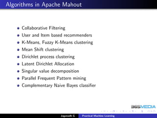 Algorithms in Apache Mahout
Collaborative Filtering
User and Item based recommenders
K-Means, Fuzzy K-Means clustering
Mean Shift clustering
Dirichlet process clustering
Latent Dirichlet Allocation
Singular value decomposition
Parallel Frequent Pattern mining
Complementary Naive Bayes classiﬁer
Jaganadh G Practical Machine Learning
 