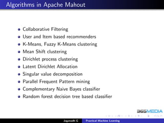 Algorithms in Apache Mahout
Collaborative Filtering
User and Item based recommenders
K-Means, Fuzzy K-Means clustering
Mean Shift clustering
Dirichlet process clustering
Latent Dirichlet Allocation
Singular value decomposition
Parallel Frequent Pattern mining
Complementary Naive Bayes classiﬁer
Random forest decision tree based classiﬁer
Jaganadh G Practical Machine Learning
 
