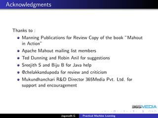 Acknowledgments
Thanks to :
Manning Publications for Review Copy of the book ”Mahout
in Action”
Apache Mahout mailing list members
Ted Dunning and Robin Anil for suggestions
Sreejith S and Biju B for Java help
@chelakkandupoda for review and criticism
Mukundhanchari R&D Director 365Media Pvt. Ltd. for
support and encouragement
Jaganadh G Practical Machine Learning
 
