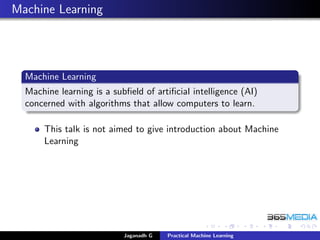 Machine Learning
Machine Learning
Machine learning is a subﬁeld of artiﬁcial intelligence (AI)
concerned with algorithms that allow computers to learn.
This talk is not aimed to give introduction about Machine
Learning
Jaganadh G Practical Machine Learning
 