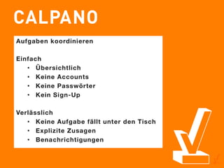 Aufgaben koordinieren 

Einfach
   •  Übersichtlich
   •  Keine Accounts
   •  Keine Passwörter
   •  Kein Sign-Up

Verlässlich
   •  Keine Aufgabe fällt unter den Tisch
   •  Explizite Zusagen
   •  Benachrichtigungen
 