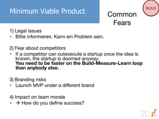 BUILD
Minimum Viable Product                      Common
                                             Fears
1) Legal issues
§  Bitte informieren. Kann ein Problem sein.

2) Fear about competitors
§  If a competitor can outexecute a startup once the idea is
    known, the startup is doomed anyway.
    You need to be faster on the Build-Measure-Learn loop
    than anybody else.

3) Branding risks
§  Launch MVP under a different brand

4) Impact on team morale
§  à How do you deﬁne success?

                                                            20
 