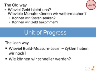 The Old way
                                 LEARN

§  Wieviel Geld bleibt uns?
    Wieviele Monate können wir weitermachen? 
   •  Können wir Kosten senken? 
   •  Können wir Geld bekommen?


              Unit of Progress
The	
  Lean	
  way	
  
§  Wieviel	
  Build-­‐Measure-­‐Learn	
  –	
  Zyklen	
  haben	
  
    wir	
  noch?	
  
§  Wie	
  können	
  wir	
  schneller	
  werden?	
  

                                                              23
 