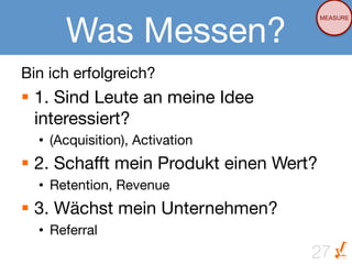 Was Messen?
                                       MEASURE




Bin ich erfolgreich?
§  1. Sind Leute an meine Idee
    interessiert?
  •  (Acquisition), Activation
§  2. Schafft mein Produkt einen Wert?
  •  Retention, Revenue
§  3. Wächst mein Unternehmen?
  •  Referral
                                      27
 