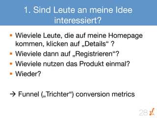 1. Sind Leute an meine Idee
            interessiert?
§  Wieviele Leute, die auf meine Homepage
    kommen, klicken auf „Details“ ?
§  Wieviele dann auf „Registrieren“?
§  Wieviele nutzen das Produkt einmal?
§  Wieder?

à Funnel („Trichter“) conversion metrics

                                        28
 