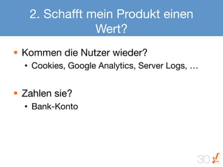 2. Schafft mein Produkt einen
                Wert?
§  Kommen die Nutzer wieder?
  •  Cookies, Google Analytics, Server Logs, …


§  Zahlen sie?
  •  Bank-Konto




                                              30
 