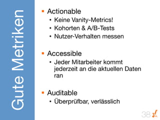 Gute Metriken
                 §  Actionable
                   •  Keine Vanity-Metrics!
                   •  Kohorten & A/B-Tests
                   •  Nutzer-Verhalten messen

                 §  Accessible
                   •  Jeder Mitarbeiter kommt
                      jederzeit an die aktuellen Daten
                      ran

                 §  Auditable
                   •  Überprüfbar, verlässlich

                                                         38
 