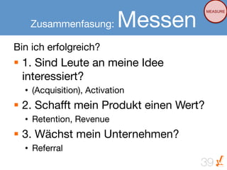 Messen
                                       MEASURE


   Zusammenfasung:

Bin ich erfolgreich?
§  1. Sind Leute an meine Idee
    interessiert?
  •  (Acquisition), Activation
§  2. Schafft mein Produkt einen Wert?
  •  Retention, Revenue
§  3. Wächst mein Unternehmen?
  •  Referral
                                      39
 