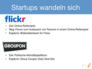 Startups wandeln sich

•  Ziel: Online-Rollenspiel 
•  Weg: Forum zum Austausch von Texturen in einem Online-Rollenspiel
•  Ergebnis: Bilderdatenbank für Fotos






•  Ziel: Politische Aktivitätsplattform 
•  Ergebnis: Group Coupon Daily Deal Site

                                                              41
 