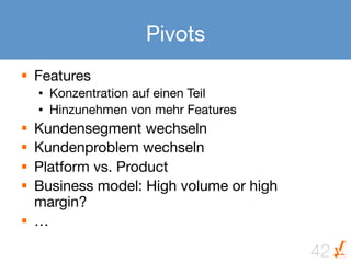 Pivots
§  Features
      •  Konzentration auf einen Teil
      •  Hinzunehmen von mehr Features
§  Kundensegment wechseln
§  Kundenproblem wechseln
§  Platform vs. Product
§  Business model: High volume or high
    margin?
§  …

                                          42
 