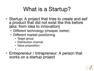 What is a Startup?
§  Startup: A project that tries to create and sell
    a product that did not exist like this before
    (aka: from idea to innovation)
  •  Different technology (cheaper, better)
  •  Different market positioning
     •    Target group
     •    Distribution channel
     •    Value proposition
     •    …
§  Entrepreneur / Intrapreneur: A person that
    works on a startup project

                                                  6
 