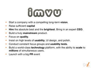 The Story of …


§  Start a company with a compelling long-term vision. 
§  Raise sufﬁcient capital 
§  Hire the absolute best and the brightest. Bring in an expert CEO.
§  Build a truly mainstream product. 
§  Focus on quality. 
§  Insist on high levels of usability, UI design, and polish. 
§  Conduct constant focus groups and usability tests.
§  Build a world-class technology platform, with the ability to scale to
    millions of simultaneous users.
§  Launch with a big PR event



                                                                      9
 