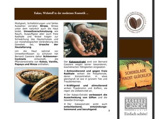 Kakao, Wirkstoff in der modernen Kosmetik ...

Müdigkeit, Schlafstörungen und fahles
Aussehen verraten Stress, Stress
unter dem natürlich auch die Haut
leidet. Umweltverschmutzung wie
Rauch, Auspuffgase aber auch freie
Radikale und Nickel tragen zur
Schwächung des Hautschutzes und
zur morphologischen Veränderung des
Gewebes      bei,    Ursache     der
Hautalterung.
Um     die    Haut     optimal  vor
Umwelteinflüssen zu schützen hat
Bernard Cassiere daher Schlemmer-
Cocktails        entwickelt,     die
Pflanzenextrakte von Kakao, Vanille,    Der Kakaoextrakt wird von Bernard
Papaya und Minze enthalten.             Cassiere wegen seiner besonderen,
                                        kosmetischen Fähigkeiten eingesetzt:
                                         Antioxidierend und gegen freie
                                        Radikale wirken die Polyphenole,
                                        deren     Konzentration    in   etwa
                                        gleichgroß ist wie in grünem Tee und
                                        Traubenkernen.
                                         Kräftigend      und     stimulierend
                                        wirken Theobromin und Koffein, sie
                                        regen die Zellaktivität an.
                                         Der Kakao-Extrakt verbessert die
                                        Ausscheidung von Giften und die
                                        Gewebe-Drainage.
                                         Der   Kakaoextrakt   wirkt auch
                                        entschlackend,       entzündungs-
                                        hemmend und beruhigend.
                                                                                 3
 