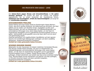 DIE PRODUKTE DER KAKAO - LINIE

Die Kakao-Serie gegen Stress und Umwelteinflüsse ist für jeden
Hauttyp geeignet. Sie schützt die Haut vor inneren und äußeren
Aggressionen, die zu ersten Anzeichen der Hautalterung führen,
stabilisiert die Feuchtigkeit, erhält die Geschmeidigkeit und sorgt für
ein strahlendes Aussehen.

KAKAOBOHNEN-PEELING
Dieses Peeling hat einen hohen Anteil an feinkörnigem Kakao-Bohnen-
Pulver, das durch sanftes Exfolieren die Zellerneuerung stimuliert, die Haut
glättet und sie wieder zum Strahlen bringt. Zugegeben wurden auch
Kakao-Extrakte, die reich an Polyphenolen mit radikalenfangenden und
antioxidativen Wirkungen sind, sowie Kakao-Butter, um der Haut ihr
angenehmes Hautgefühl und ihr jugendliches Erscheinungsbild zurück zu
geben. Süßmandelöl wurde gewählt, da es die Haut nährt und sie weich
und geschmeidig macht.
Zweimal wöchentlich mit angefeuchteten Handflächen auf dem ganzen
Gesicht mit kreisförmigen Bewegungen auftragen und dann sorgfältig
abwaschen. Augenkonturenbereich aussparen.
Enthält fair trade gehandelte Kakao-Extrakte.

SCHOKO-MOUSSE-MASKE
Bekämpfen Sie den Hautstress mit diesem köstlichen Schokolade-Mousse.
Das Mousse enthält Kakao-Extrakte, die reich an Polyphenolen mit
radikalenfangenden und antioxidativen Wirkungen sind, sowie Kakao-
Butter, um der Haut ihr angenehmes Hautgefühl und ihr jugendliches
Erscheinungsbild zurück zu geben. Dieses Mousse lässt sich einfach
auftragen, einfach abnehmen und verleiht der Haut einen strahlend matten
Teint. Mousse-Maske einmal wöchentlich auf Gesicht und Hals auftragen,
12 Minuten einwirken lassen und dann gründlich abspülen.
Augenkonturenbereich aussparen.
Enthält fair trade gehandelte Kakao-Extrakte.


                                                                               6
 