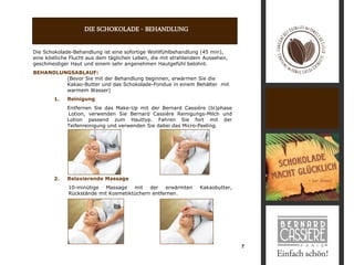 DIE SCHOKOLADE - BEHANDLUNG

Die Schokolade-Behandlung ist eine sofortige Wohlfühlbehandlung (45 min),
eine köstliche Flucht aus dem täglichen Leben, die mit strahlendem Aussehen,
geschmeidiger Haut und einem sehr angenehmen Hautgefühl belohnt.
BEHANDLUNGSABLAUF:
         (Bevor Sie mit der Behandlung beginnen, erwärmen Sie die
         Kakao-Butter und das Schokolade-Fondue in einem Behälter mit
         warmem Wasser)
        1.   Reinigung
             Entfernen Sie das Make-Up mit der Bernard Cassière (bi)phase
             Lotion, verwenden Sie Bernard Cassière Reinigungs-Milch und
             Lotion passend zum Hauttyp. Fahren Sie fort mit der
             Teifenreinigung und verwenden Sie dabei das Micro-Peeling.




        2.   Relaxierende Massage
             10-minütige   Massage   mit   der   erwärmten       Kakaobutter,
             Rückstände mit Kosmetiktüchern entfernen.




                                                                                7
 