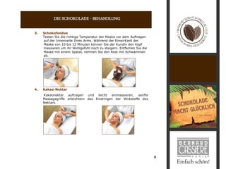 DIE SCHOKOLADE - BEHANDLUNG

3.   Schokofondue
     Testen Sie die richtige Temperatur der Maske vor dem Auftragen
     auf der Innenseite Ihres Arms. Während der Einwirkzeit der
     Maske von 10 bis 12 Minuten können Sie der Kundin den Kopf
     massieren um ihr Wohlgefühl noch zu steigern. Entfernen Sie die
     Maske mit einem Spatel, nehmen Sie den Rest mit Schwämmen
     ab.




4.   Kakao-Nektar
     Kakaonektar auftragen und leicht einmassieren, sanfte
     Massagegriffe erleichtern das Eindringen der Wirkstoffe des
     Nektars.




                                                                       8
 